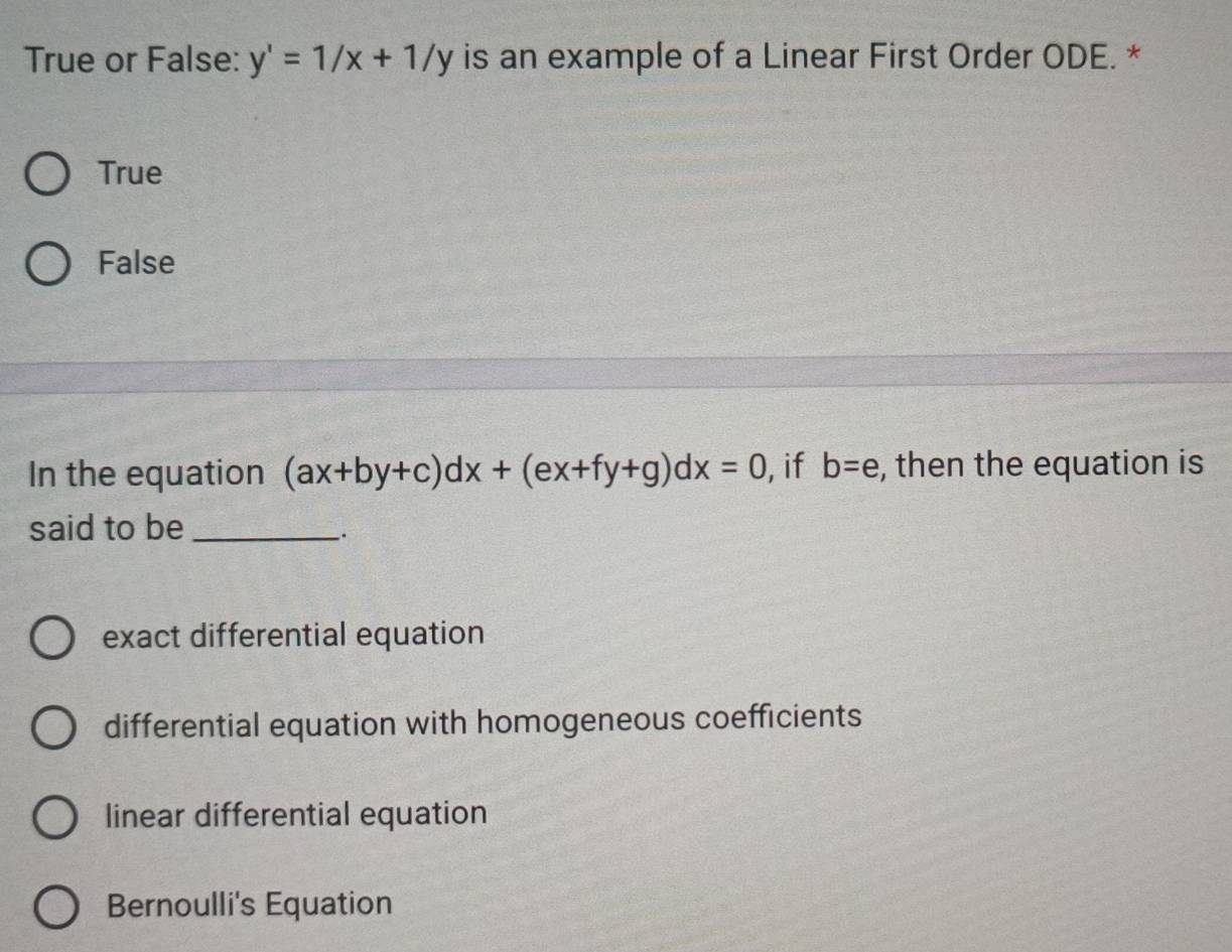 True or False: y'=1/x+1/y is an example of a Linear First Order ODE. *
True
False
In the equation (ax+by+c)dx+(ex+fy+g)dx=0 , if b=e , then the equation is
said to be_
exact differential equation
differential equation with homogeneous coefficients
linear differential equation
Bernoulli's Equation