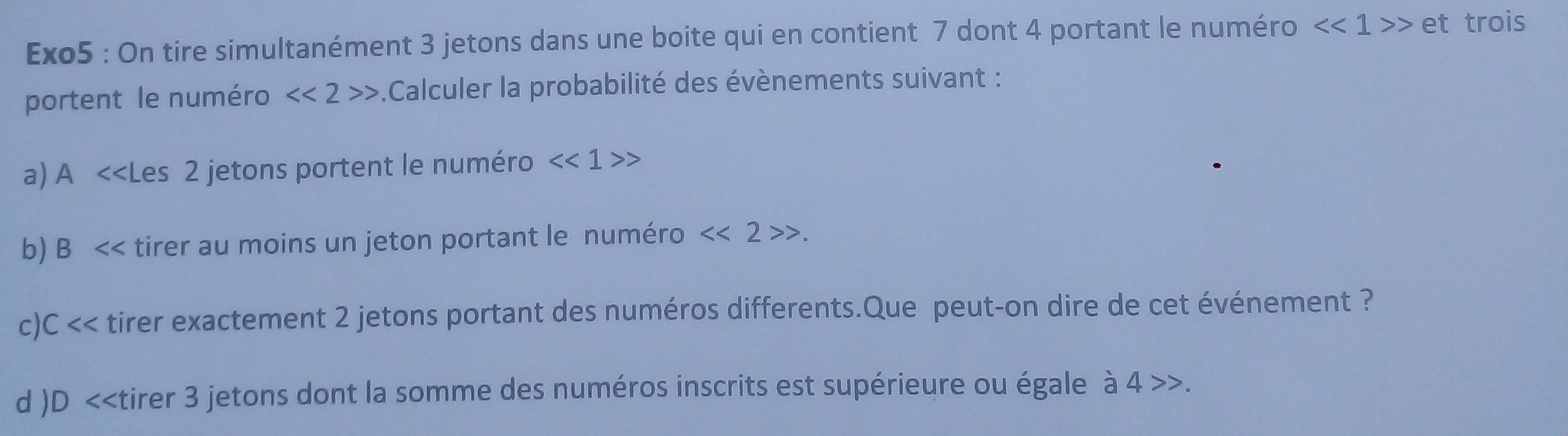 Exo5 : On tire simultanément 3 jetons dans une boite qui en contient 7 dont 4 portant le numéro <<1>> e t trois 
portent le numéro <<2>>.Calculer la probabilité des évènements suivant : 
a) A <<Les  2 jetons portent le numéro <<1>>
b) B << tirer au moins un jeton portant le numéro  <<2>>. 
c)C << tirer exactement  2 jetons portant des numéros differents.Que peut-on dire de cet événement ? 
d )D <<tirer  3 jetons dont la somme des numéros inscrits est supérieure ou égale à 4 4>>.