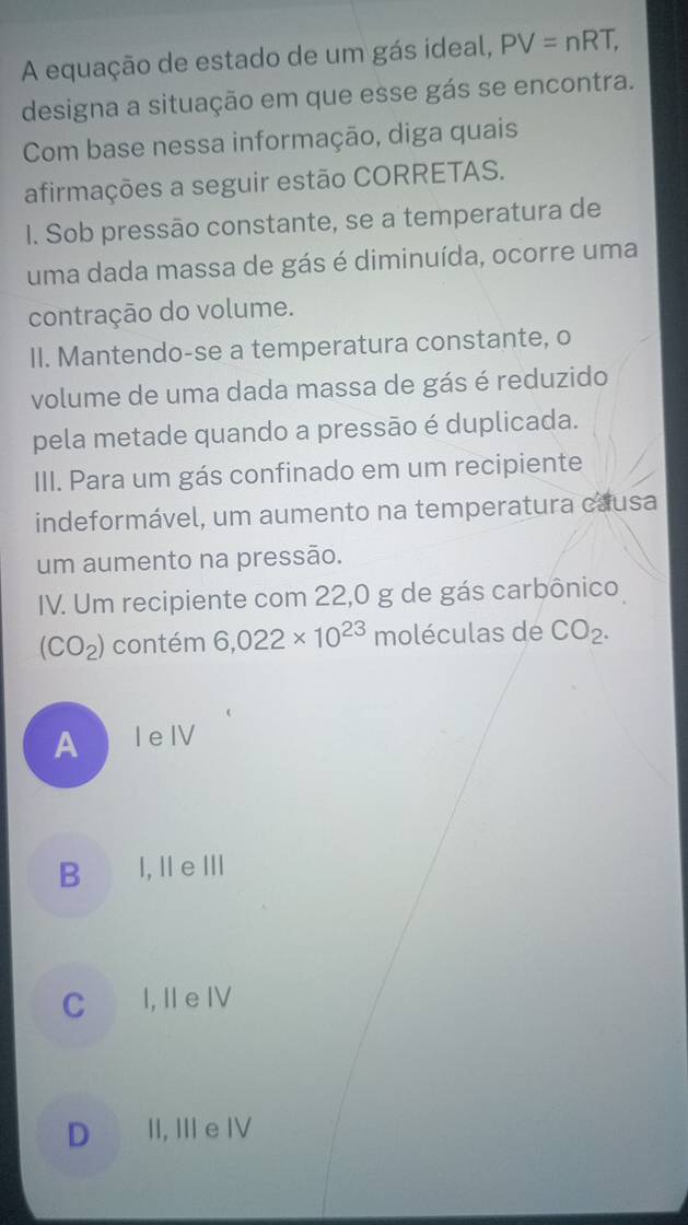 A equação de estado de um gás ideal, PV=nRT, 
designa a situação em que esse gás se encontra.
Com base nessa informação, diga quais
afirmações a seguir estão CORRETAS.
I. Sob pressão constante, se a temperatura de
uma dada massa de gás é diminuída, ocorre uma
contração do volume.
II. Mantendo-se a temperatura constante, o
volume de uma dada massa de gás é reduzido
pela metade quando a pressão é duplicada.
III. Para um gás confinado em um recipiente
indeformável, um aumento na temperatura causa
um aumento na pressão.
IV. Um recipiente com 22,0 g de gás carbônico
(CO_2) contém 6,022* 10^(23) moléculas de CO_2.
AleIV
B l,ⅡeⅢ
C I, I e Ⅳ
D II, III e IV