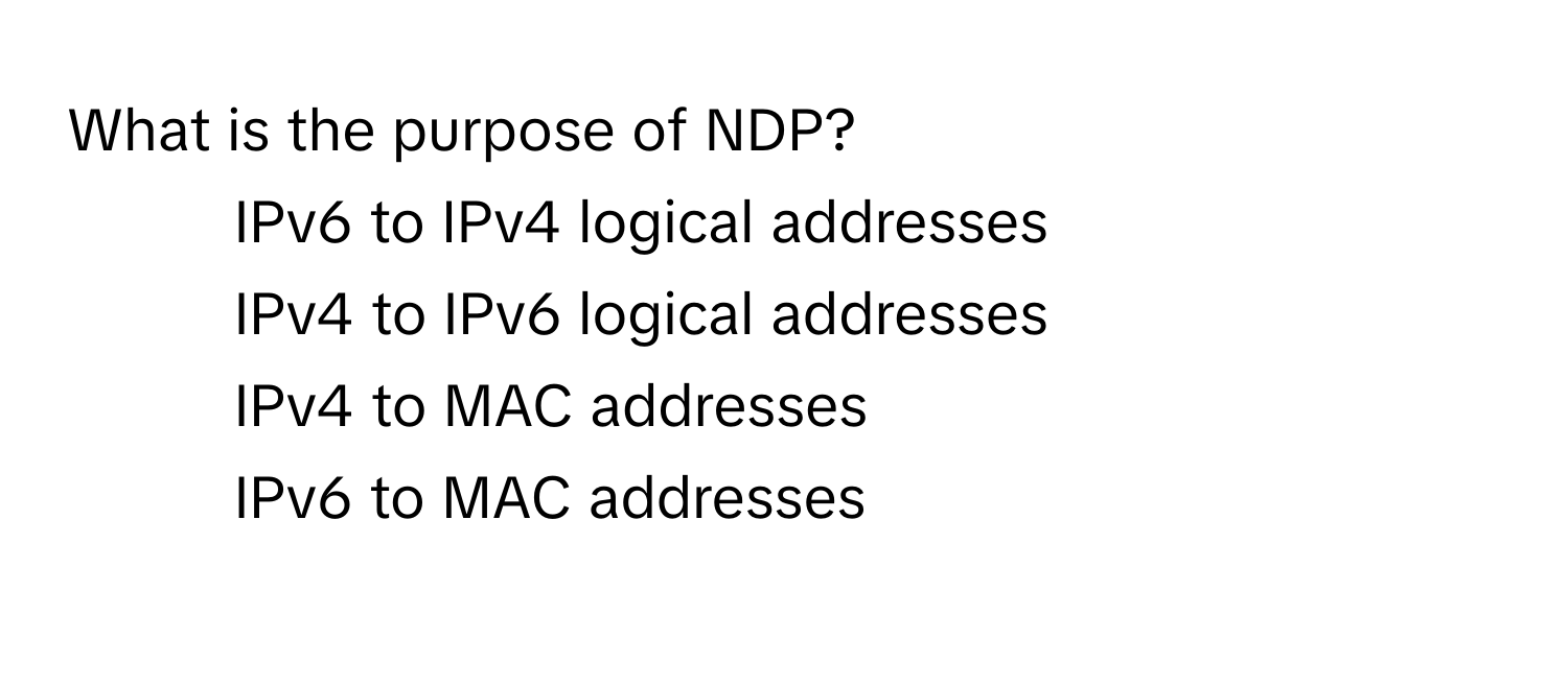 What is the purpose of NDP?

1) IPv6 to IPv4 logical addresses 
2) IPv4 to IPv6 logical addresses 
3) IPv4 to MAC addresses 
4) IPv6 to MAC addresses