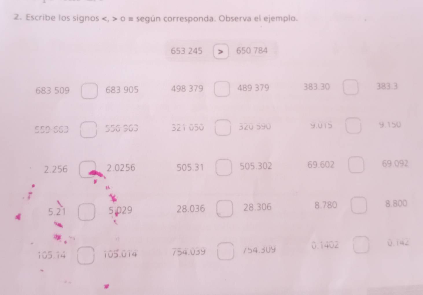 Escribe los signos , o = según corresponda. Observa el ejemplo.
653 245 650 784
683 509 683 905 498 379 489 379 383.30 383.3
55D 663 556 963 321 050 320 590 9.015 9.150
2.256 2.0256 505.31 505.302
69.602 69.092
5.21 5.029 28.036 28.306 8.780 8.800
0.1402 0.142
105.14 105.014 754.039 154.309