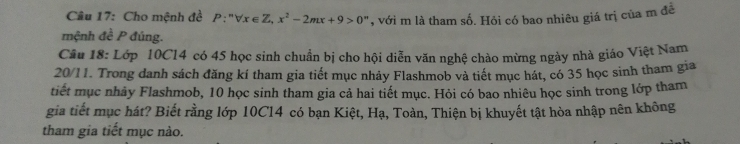 Cho mệnh đề P:''forall x∈ Z, x^2-2mx+9>0^n , với m là tham số. Hỏi có bao nhiêu giá trị của m đề 
mệnh đề P đúng. 
Câu 18: Lớp 10C14 có 45 học sinh chuẩn bị cho hội diễn văn nghệ chào mừng ngày nhà giáo Việt Nam 
20/11. Trong danh sách đăng kí tham gia tiết mục nhảy Flashmob và tiết mục hát, có 35 học sinh tham gia 
tiết mục nhảy Flashmob, 10 học sinh tham gia cả hai tiết mục. Hỏi có bao nhiêu học sinh trong lớp tham 
gia tiết mục hát? Biết rằng lớp 10C14 có bạn Kiệt, Hạ, Toàn, Thiện bị khuyết tật hòa nhập nên không 
tham gia tiết mục nào.