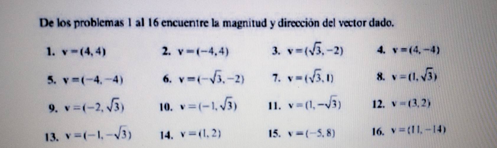 De los problemas 1 al 16 encuentre la magnitud y dirección del vector dado. 
1. v=(4,4) 2. v=(-4,4) 3. v=(sqrt(3),-2) 4. v=(4,-4)
5. v=(-4,-4) 6. v=(-sqrt(3),-2) 7. v=(sqrt(3),1) 8. v=(1,sqrt(3))
9. v=(-2,sqrt(3)) 10. v=(-1,sqrt(3)) 11. v=(1,-sqrt(3)) 12. v=(3,2)
13. v=(-1,-sqrt(3)) 14. v=(1,2) 15. v=(-5,8)
16. v=(11,-14)