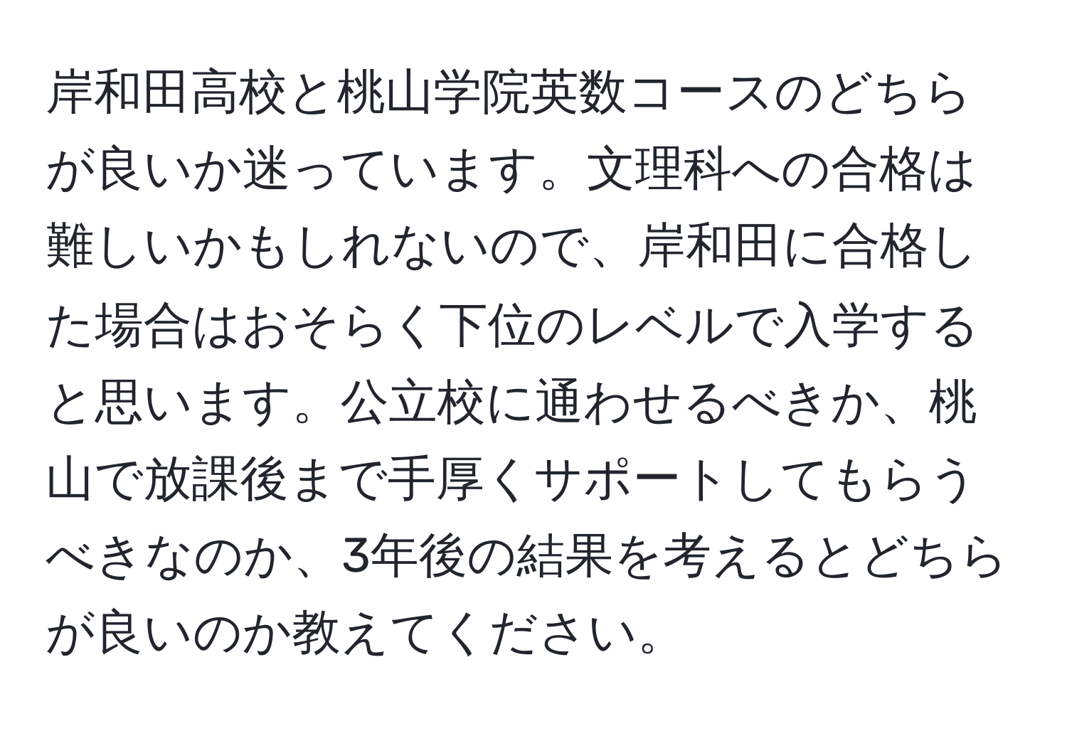 岸和田高校と桃山学院英数コースのどちらが良いか迷っています。文理科への合格は難しいかもしれないので、岸和田に合格した場合はおそらく下位のレベルで入学すると思います。公立校に通わせるべきか、桃山で放課後まで手厚くサポートしてもらうべきなのか、3年後の結果を考えるとどちらが良いのか教えてください。