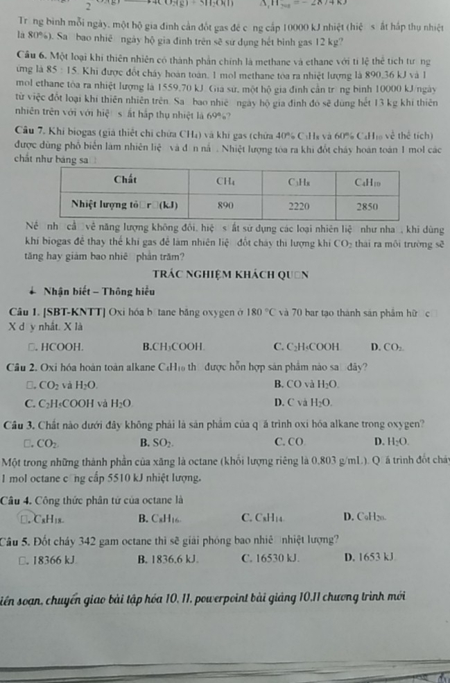 2
3119041) 11_min=-28
Trong bình mỗi ngày, một hộ gia đình cần đốt gas đê công cấp 10000 kJ nhiệt (hiệ s ất hấp thụ nhiệt
là 80%). Sa bao nhiề ngày hộ gia đình trên sẽ sử dụng hết bình gas 12 kg?
Câu 6. Một loại khi thiên nhiên có thành phần chính là methane và ethane với ti lệ thể tích tưng
ừng là 85 : 15. Khi được đốt cháy hoàn toàn. 1 mol methane toa ra nhiệt lượng là 890,36 kJ và 1
mol ethane tòa ra nhiệt lượng là 1559.70 kJ Giá sứ, một hộ gia đình cần trng bình 10000 kJ/ngày
từ việc đốt loại khí thiên nhiên trên. Sa bao nhiê ngày hộ gia đình đó sẽ dùng hết 13 kg khí thiên
nhiên trên với với hiệ s ắt hắp thụ nhiệt là 69%?
Câu 7. Khi biogas (giả thiết chỉ chứa CH₄) và khí gas (chứa 40% CHs và 60% CaH₁ về thể tích)
được dùng phố biển làm nhiên liệ và đôn nắ . Nhiệt lượng tóa ra khi đổt cháy hoán toàn 1 mol các
chất như bảng sa
Nề nh cầ về năng lượng không đổi, hiệ s ất sử dụng các loại nhiên lic như nha  khi dùng
khí biogas đễ thay thế khí gas đễ làm nhiên liệ đốt cháy thi lượng khí CO_2 thái ra môi trường sẽ
tăng hay giảm bao nhiê phần trăm?
trác nghiệm khách quân
Nhận biết - Thông hiểu
Câu 1. [SBT-KNTT] Oxi hóa b tane băng oxygen ở 180°C và 70 bar tạo thành sản phẩm hữ c
X d y nhật. X là
□. HCOOH. B.CH₃COOH. C. C₂H₅COOH D. CO_2
Câu 2. Oxi hóa hoàn toàn alkane C4H₁ thờ được hỗn hợp sản phẩm nào san dây?
□. CO_2 và H_2O. B. CO và H_2O.
C. C₂H₅COOH và H_2O. D. C và H_2O.
Câu 3. Chất nào dưới đây không phải là sản phầm của q á trình oxi hóa alkane trong oxygen?
□. CO_2 B. SO_2. C. CO D. H_2O.
Một trong những thành phần của xăng là octane (khối lượng riêng là 0,803 g/mL). Qá trình đốt cháy
1 mol octane công cấp 5510 kJ nhiệt lượng.
Câu 4. Công thức phân tử của octane là
□. CxH18. B. CxH16 C. CxH14 D. C₆H20.
Câu 5. Đốt cháy 342 gam octane thì sẽ giải phóng bao nhiê nhiệt lượng?
□. 18366 kJ B. 1836.6 kJ. C. 16530 kJ. D. 1653 kJ
siên soạn, chuyến giao bài tập hóa 10, 11, powerpoint bài giảng 10,11 chương trình mới