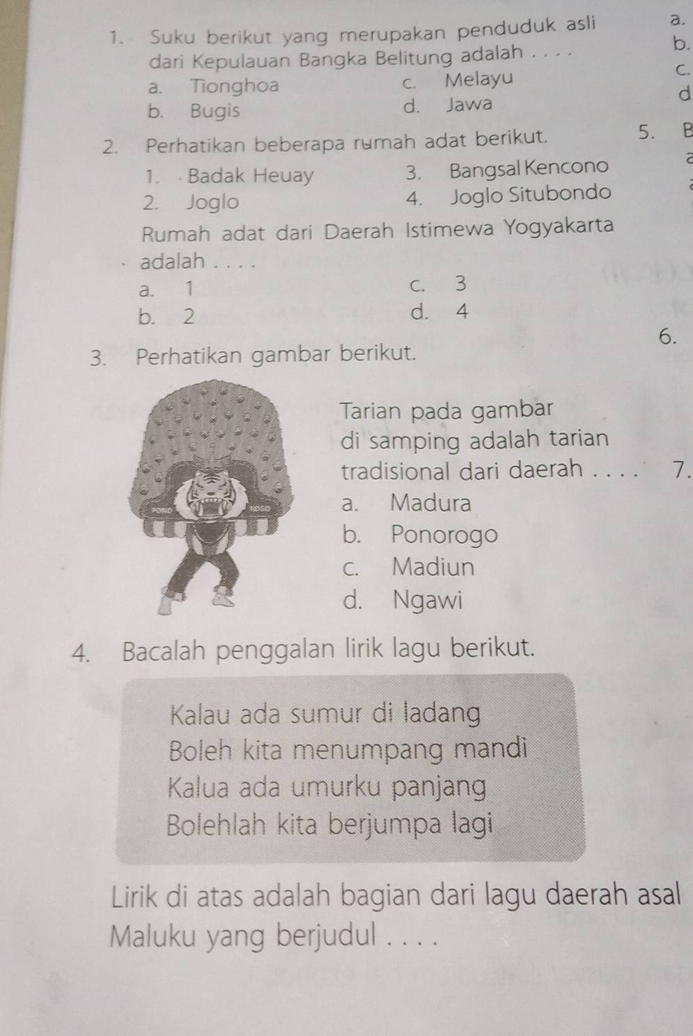 Suku berikut yang merupakan penduduk asli a.
dari Kepulauan Bangka Belitung adalah . . . .
b.
a. Tionghoa c. Melayu
C.
d
b. Bugis d. Jawa
2. Perhatikan beberapa rumah adat berikut.
5. B
1. Badak Heuay 3. Bangsal Kencono
7
2. Joglo 4. Joglo Situbondo
Rumah adat dari Daerah Istimewa Yogyakarta
adalah . . . .
a. 1 c. 3
b. 2 d. 4
6.
3. Perhatikan gambar berikut.
Tarian pada gambar
di samping adalah tarian
tradisional dari daerah . . . . 7.
a. Madura
b. Ponorogo
c. Madiun
d. Ngawi
4. Bacalah penggalan lirik lagu berikut.
Kalau ada sumur di ladan
Boleh kita menumpang mandi
Kalua ada umurku panjang
Bolehlah kita berjumpa lagi
Lirik di atas adalah bagian dari lagu daerah asal
Maluku yang berjudul . . . .