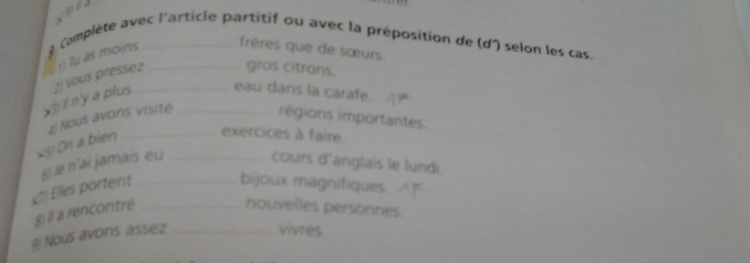 frères que de sœurs. 
1) Tu as moins 8 Complète avec l'article partitif ou avec la préposition de (d) selon les cas 
if n'y a plus 2) Vous pressez_ __gros citrons. 
eau dans la carafe. 
4) Nous avons visité régions importantes. 
*3) On a bien__ 
exercices à faire. 
§ le n'ai jamais eu cours d'anglais le lundi. 
7 Elles portent _bijoux magnifiques. 
gj ll a rencontré _nouvelles personnes. 
§) Nous avons ássez _vivres