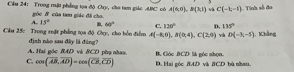 Trong rặt phẳng tọa độ Oxy, cho tam giác ABC có A(6;0), B(3;1) và C(-1;-1). Tính số đo
góc B của tam giác đã cho.
A. 15°
B. 60°
C. 120° D. 135°
Câu 25: Trong mặt phẳng tọa độ Oxy, cho bốn điểm A(-8;0), B(0;4), C(2;0) và D(-3;-5) : Khẳng
định nào sau đây là đúng?
A. Hai góc BAD và BCD phụ nhau. B. Góc BCD là góc nhọn.
C. cos (overline AB,overline AD)=cos (overline CB,overline CD) D. Hai góc BAD và BCD bù nhau.