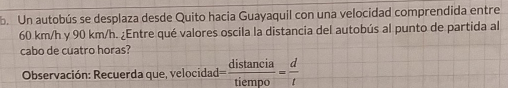 Un autobús se desplaza desde Quito hacia Guayaquil con una velocidad comprendida entre
60 km/h y 90 km/h. ¿Entre qué valores oscila la distancia del autobús al punto de partida al 
cabo de cuatro horas? 
Observación: Recuerda que, velocidad = distan cia/tiempo = d/t 