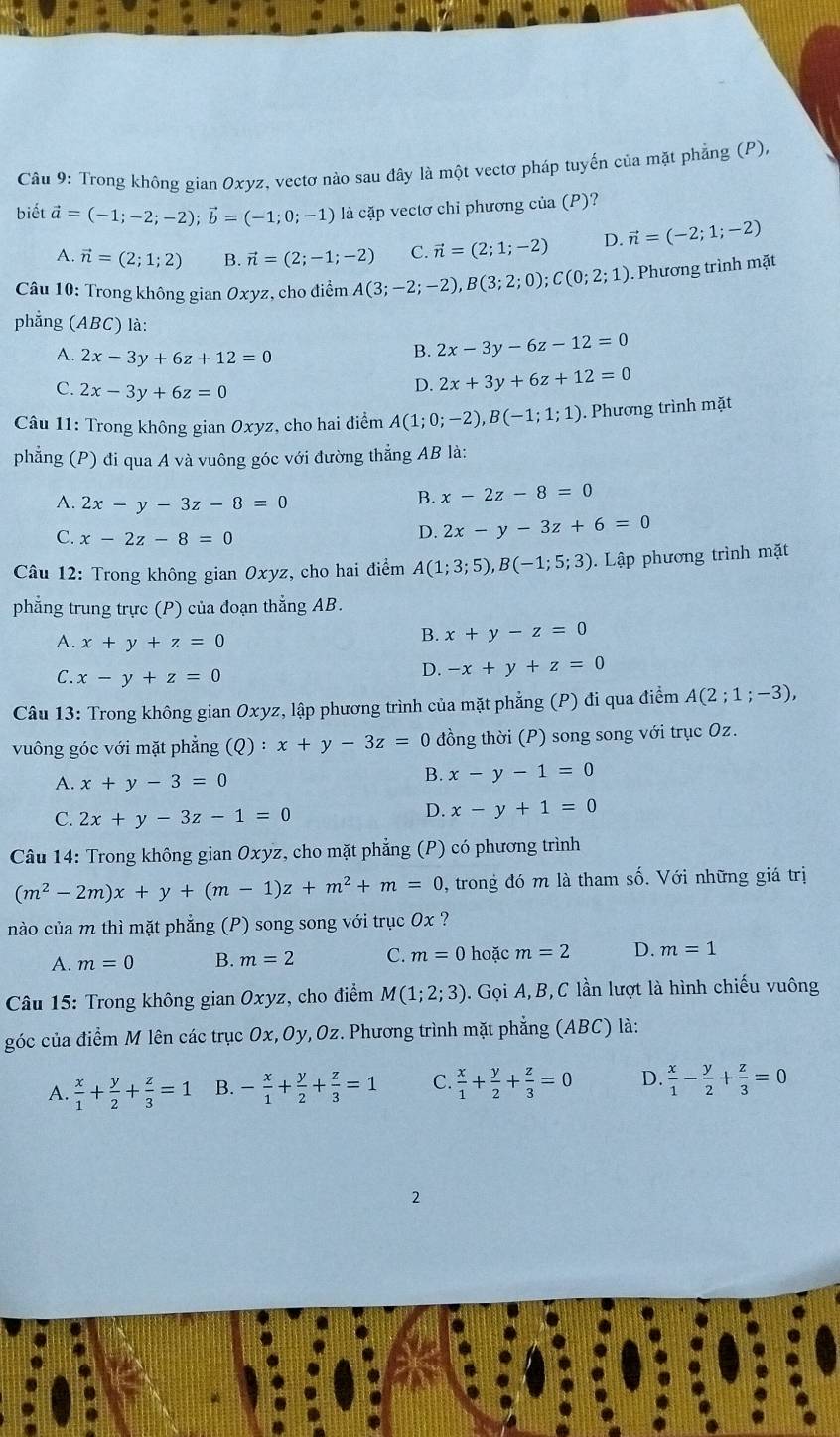 Trong không gian Oxyz, vectơ nào sau đây là một vectơ pháp tuyến của mặt phẳng (P),
biết vector a=(-1;-2;-2);vector b=(-1;0;-1) là cặp vectơ chỉ phương của (P)?
A. vector n=(2;1;2) B. vector n=(2;-1;-2) C. vector n=(2;1;-2) D. vector n=(-2;1;-2)
Câu 10: Trong không gian Oxyz, cho điểm A(3;-2;-2),B(3;2;0);C(0;2;1). Phương trình mặt
phẳng (ABC) là:
A. 2x-3y+6z+12=0
B. 2x-3y-6z-12=0
C. 2x-3y+6z=0
D. 2x+3y+6z+12=0
* Câu 11: Trong không gian Oxyz, cho hai điểm A(1;0;-2),B(-1;1;1). Phương trình mặt
phẳng (P) đi qua A và vuông góc với đường thẳng AB là:
A. 2x-y-3z-8=0
B. x-2z-8=0
C. x-2z-8=0
D. 2x-y-3z+6=0
Câu 12: Trong không gian Oxyz, cho hai điểm A(1;3;5),B(-1;5;3) Lập phương trình mặt
phẳng trung trực (P) của đoạn thắng AB.
A. x+y+z=0
B. x+y-z=0
C. x-y+z=0
D. -x+y+z=0
Câu 13: Trong không gian Oxyz, lập phương trình của mặt phẳng (P) đi qua điểm A(2;1;-3),
vuông góc với mặt phẳng (Q):x+y-3z=0 đồng thời (P) song song với trục Oz.
A. x+y-3=0
B. x-y-1=0
C. 2x+y-3z-1=0
D. x-y+1=0
Câu 14: Trong không gian Oxyz, cho mặt phẳng (P) có phương trình
(m^2-2m)x+y+(m-1)z+m^2+m=0 , trong đó m là tham số. Với những giá trị
nào của m thì mặt phẳng (P) song song với trục 0x ?
A. m=0 B. m=2 C. m=0 hoặc m=2 D. m=1
* Câu 15: Trong không gian Oxyz, cho điểm M(1;2;3). Gọi A,B, C lần lượt là hình chiếu vuông
góc của điểm M lên các trục Ox,Oy,Oz. Phương trình mặt phẳng (ABC) là:
A.  x/1 + y/2 + z/3 =1 B. - x/1 + y/2 + z/3 =1 C.  x/1 + y/2 + z/3 =0 D.  x/1 - y/2 + z/3 =0
2