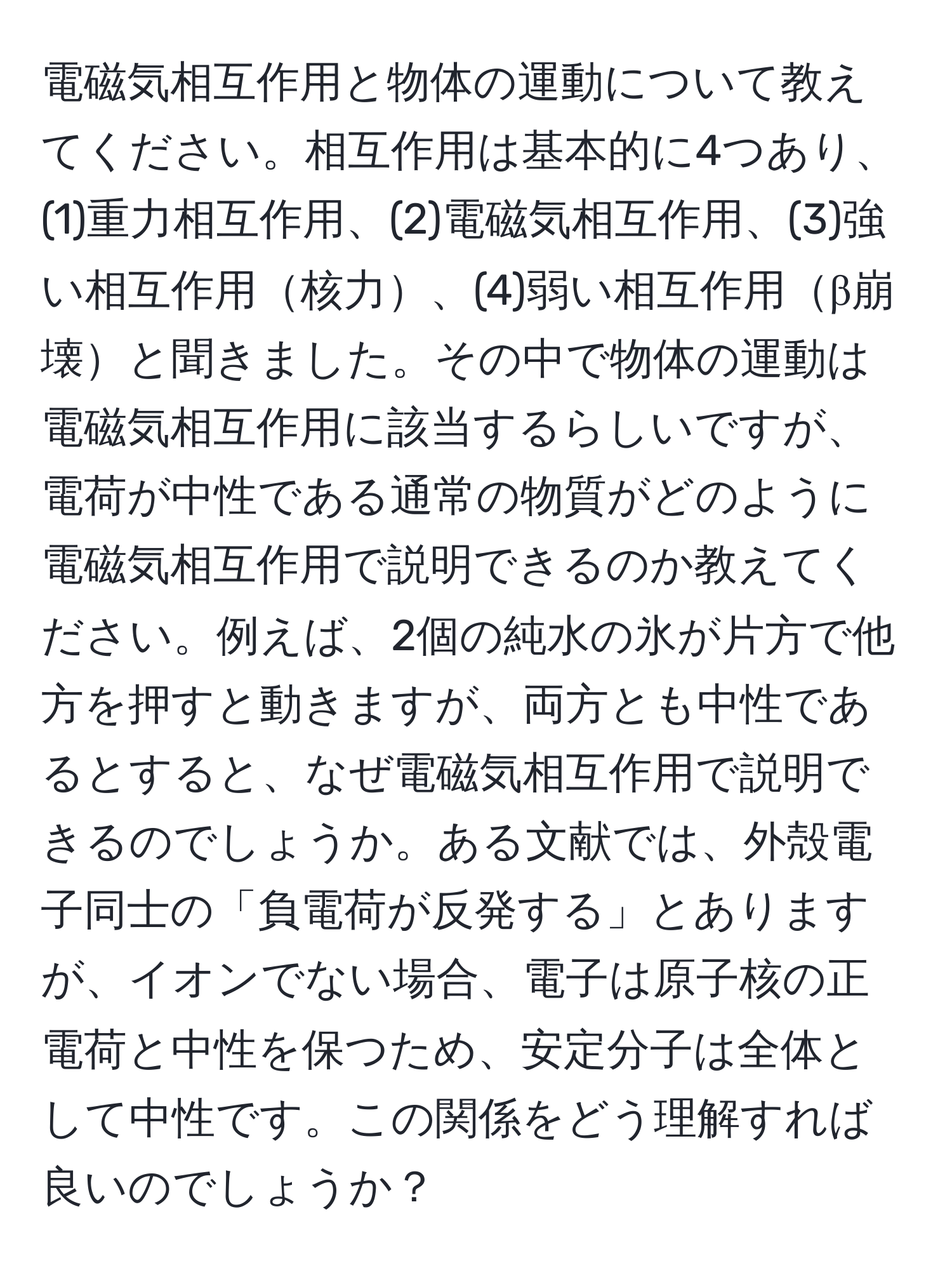 電磁気相互作用と物体の運動について教えてください。相互作用は基本的に4つあり、(1)重力相互作用、(2)電磁気相互作用、(3)強い相互作用核力、(4)弱い相互作用β崩壊と聞きました。その中で物体の運動は電磁気相互作用に該当するらしいですが、電荷が中性である通常の物質がどのように電磁気相互作用で説明できるのか教えてください。例えば、2個の純水の氷が片方で他方を押すと動きますが、両方とも中性であるとすると、なぜ電磁気相互作用で説明できるのでしょうか。ある文献では、外殻電子同士の「負電荷が反発する」とありますが、イオンでない場合、電子は原子核の正電荷と中性を保つため、安定分子は全体として中性です。この関係をどう理解すれば良いのでしょうか？