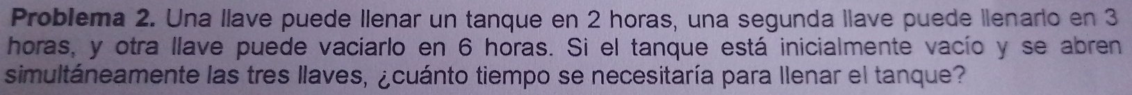 Problema 2. Una llave puede Ilenar un tanque en 2 horas, una segunda llave puede lenario en 3
horas, y otra llave puede vaciarlo en 6 horas. Si el tanque está inicialmente vacío y se abren 
simultáneamente las tres llaves, ¿cuánto tiempo se necesitaría para Ilenar el tanque?