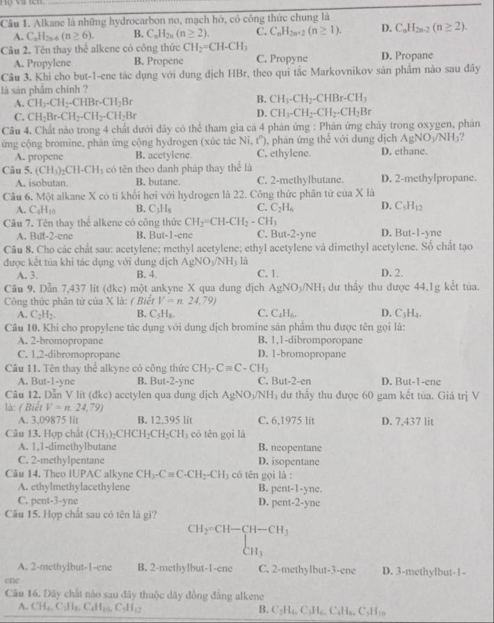 ộ và tên.
Câu 1. Alkane là những hydrocarbon no, mạch hở, có công thức chung là
A. C_nH_2n-6(n≥ 6). B. C_nH_2n(n≥ 2). C. C_nH_2n+2(n≥ 1). D. C_nH_2n-2(n≥ 2).
Câu 2. Tên thay thể alkene có công thức CH_2=CH-CH_3
A. Propylene B. Propene C. Propyne D. Propane
Câu 3. Khi cho but-1-ene tác dụng với dung dịch HBr, theo qui tắc Markovnikov sản phẩm nào sau đây
là sản phẩm chính ?
A. CH_3-CH_2-CHBr-CH_2Br
B. CH_3-CH_2-CHBr-CH_3
C. CH_2Br-CH_2-CH_2-CH_2Br
D. CH_3-CH_2-CH_2-CH_2Br
Câu 4. Chất nào trong 4 chất dưới dây có thể tham gia cá 4 phán ứng : Phản ứng cháy trong oxygen, phán
ứng cộng bromine, phản ứng cộng hydrogen (xúc tác Ni, t°) , phản ứng thể với dung dịch AgNO_3/NH_3 ?
A. propene B. acetylene C. ethylene. D. ethane.
Câu 5. (CH_3)_2CH-CH có tên theo danh pháp thay thể là
A. isobutan. B. butane. C. 2-methylbutane. D. 2-methylpropane.
Câu 6. Một alkane X có tỉ khối hơi với hydrogen là 22. Công thức phân tử của ,x là
A. C_4H_10 B. C_3H_8 C. C_2H_6 D. C_5H_12
Câu 7. Tên thay thể alkene có công thức CH_2=CH-CH_2 -CH_3
A. But-2-enc B. But-1-ene C. But-2-yne D. Bu -1-y ne
Câu 8. Cho các chất sau: acetylene; methyl acetylene; ethyl acetylene và dimethyl acetylene. Số chất tạo
được kết tùa khi tác dụng với dung dịch AgNO_3/NH_3 là
A. 3. B. 4. C. 1. D. 2.
Câu 9. Dẫn 7,437 lít (dkc) một ankyne X qua dung dịch AgNO_3/NH dư thấy thu được 44,1g kết tủa.
Công thức phân tử của X là: ( Biết V=n,24,79)
B.
A. C_2H_2. C_5H_8. C. C_4H_6. D. C_3H_4.
Câu 10. Khi cho propylene tác dụng với dung dịch bromine sản phẩm thu được tên gọi là:
A. 2-bromopropane B. 1,1-dibromporopane
C. 1,2-dibromopropane D. 1-bromopropane
Câu 11. Tên thay thể alkyne có công thức CH_3-Cequiv C-CH_3
A. But-1-yne B. But-2-yne C. But -2-er D. But-1-ene
Câu 12. Dẫn V lit (dkc) acctylen qua dung dịch AgNO_3/NH 3  dư thấy thu được 60 gam kết tủa. Giá trị V
là: ( Biết V=n,24,79)
A. 3.09875 lit B. 12.395 lit C. 6,1975 lit D. 7.437 lit
Câu 13. Hợp chất (CH_3)_2CHCH_2CH_2CH_3 cỏ tên gọi là
A. 1,1-dimethylbutane B. neopentane
C. 2-methylpentane D. isopentane
Câu 14. Theo IUPAC alkyne CH_3-Cequiv C-CH_2-CH_3 có tên gọi là :
A. ethylmethylacethylene B. pc 1(-)-y ne.
C. pent-3-yne D. ent-2- yne
Câu 15. Hợp chất sau có tên là gì?
CH_2=CH-CH-CH_3 CH_3
A. 2-methylbut-1-ene B. 2-methylbut-1-ene C. 2-methylbut-3-ene D. 3-methylbut-1-
cne
Câu 16. Dãy chất nào sau đây thuộc dãy đồng đẳng alkene
A. CH_4,C_2H_8,C_4H_10,C_5H_12
B. C_2H_4,C_3H_6,C_4H_8,C_5H_10