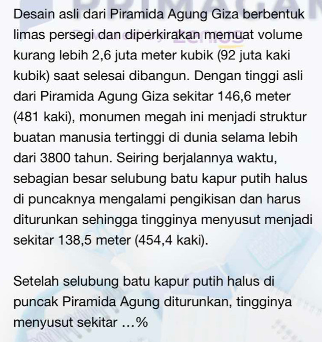 Desain asli dari Piramida Agung Giza berbentuk 
limas persegi dan diperkirakan memuat volume 
kurang lebih 2,6 juta meter kubik (92 juta kaki 
kubik) saat selesai dibangun. Dengan tinggi asli 
dari Piramida Agung Giza sekitar 146,6 meter
(481 kaki), monumen megah ini menjadi struktur 
buatan manusia tertinggi di dunia selama lebih 
dari 3800 tahun. Seiring berjalannya waktu, 
sebagian besar selubung batu kapur putih halus 
di puncaknya mengalami pengikisan dan harus 
diturunkan sehingga tingginya menyusut menjadi 
sekitar 138,5 meter (454,4 kaki). 
Setelah selubung batu kapur putih halus di 
puncak Piramida Agung diturunkan, tingginya 
menyusut sekitar ... %