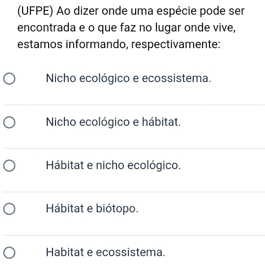 (UFPE) Ao dizer onde uma espécie pode ser
encontrada e o que faz no lugar onde vive,
estamos informando, respectivamente:
Nicho ecológico e ecossistema.
Nicho ecológico e hábitat.
Hábitat e nicho ecológico.
Hábitat e biótopo.
Habitat e ecossistema.