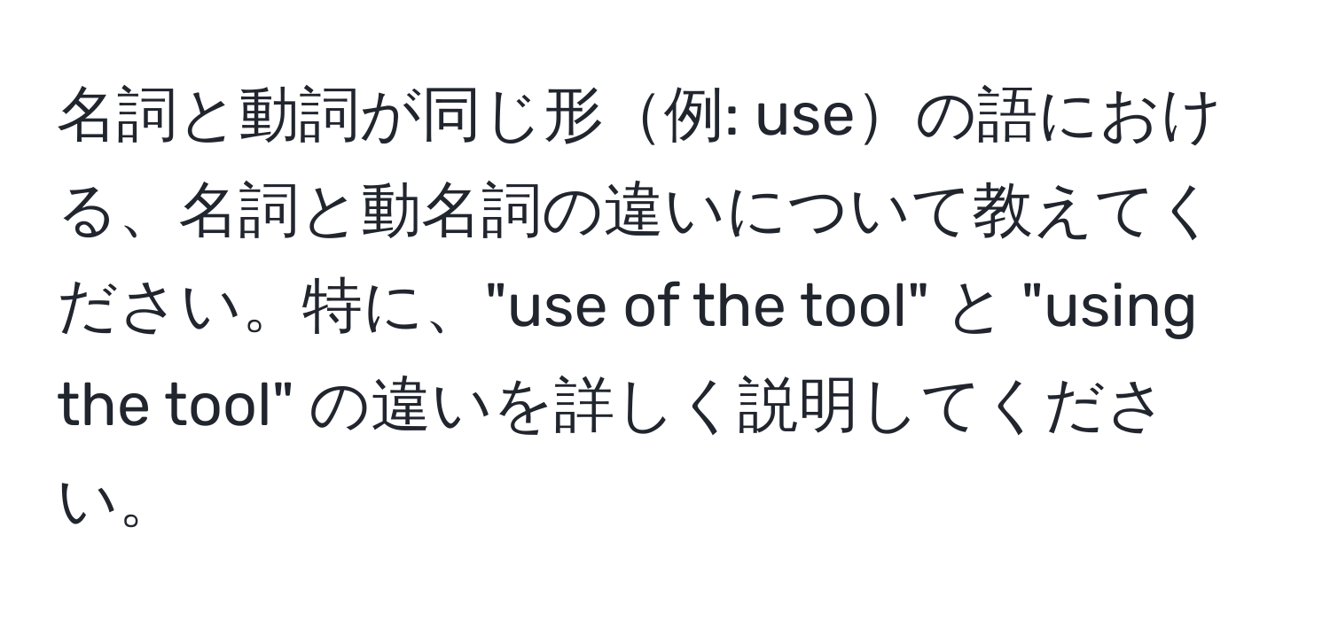 名詞と動詞が同じ形例: useの語における、名詞と動名詞の違いについて教えてください。特に、"use of the tool" と "using the tool" の違いを詳しく説明してください。