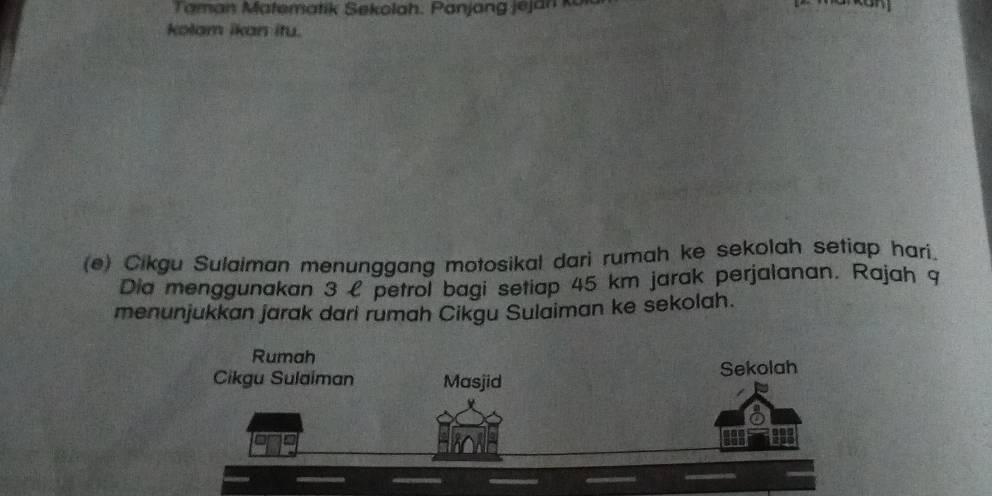 Taman Matematik Sekolah. Panjang jejan kor 
kolam ikan itu. 
(e) Cikgu Sulaiman menunggang motosikal dari rumah ke sekolah setiap hari. 
Dia menggunakan 3 l petrol bagi setiap 45 km jarak perjalanan. Rajah 9 
menunjukkan jarak dari rumah Cikgu Sulaiman ke sekolah.