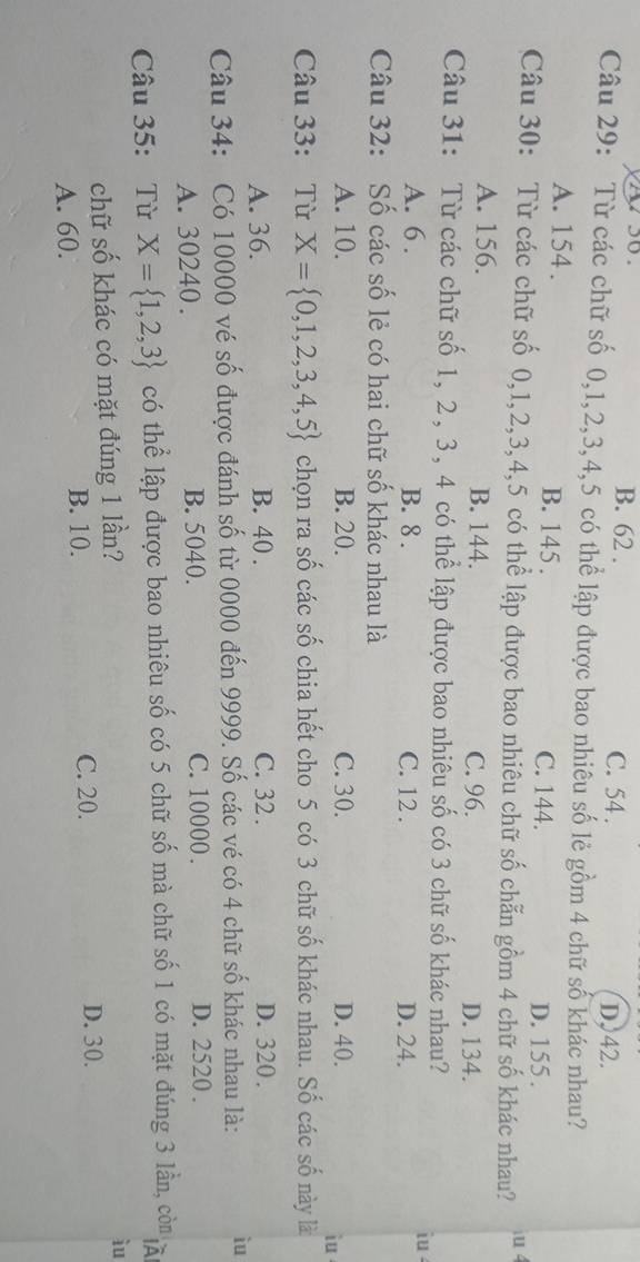 B. 62. C. 54. D. 42.
Câu 29: Từ các chữ số 0, 1, 2, 3, 4, 5 có thể lập được bao nhiêu số lẻ gồm 4 chữ số khác nhau?
A. 154. B. 145. C. 144. D. 155.
Câu 30: Từ các chữ số 0, 1, 2, 3, 4, 5 có thể lập được bao nhiêu chữ số chẵn gồm 4 chữ số khác nhau?
iu 4
A. 156. B. 144. C. 96. D. 134.
Câu 31: Từ các chữ số 1, 2, 3, 4 có thể lập được bao nhiêu số có 3 chữ số khác nhau? iu
A. 6. B. 8. C. 12. D. 24.
Câu 32: Số các số lẻ có hai chữ số khác nhau là
A. 10. B. 20. C. 30. D. 40.
iu
Câu 33: Từ X= 0,1,2,3,4,5 chọn ra số các số chia hết cho 5 có 3 chữ số khác nhau. Số các số này là
A. 36. B. 40. C. 32. D. 320.
Câu 34: Có 10000 vé số được đánh số từ 0000 đến 9999. Số các vé có 4 chữ số khác nhau là: iu
A. 30240. B. 5040. C. 10000. D. 2520.
Câu 35: Từ X= 1,2,3 có thể lập được bao nhiêu số có 5 chữ số mà chữ số 1 có mặt đúng 3 lần, còn
chữ số khác có mặt đúng 1 lần?
iu
A. 60. B. 10.
C. 20. D. 30.