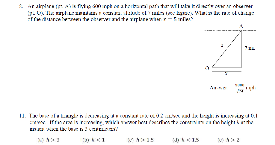 An airplane (pt. A) is flying 600 mph on a horizontal path that will take it directly over an observer
(pt. O). The airplane maintains a constant altitude of 7 miles (see figure). What is the rate of change
of the distance between the observer and the airplane when x-5 miles?
Answer: ^3000_sqrt(74)mph
11. The base of a triangle is decreasing at a constant rate of 0.2 cm/sec and the height is increasing at 0.1
cm/see. If the area is increasing, which answer best describes the constraints on the height h at the
instant when the base is 3 centimeters?
(a) h>3 (b) h<1</tex> (c) h>1.5 (d) h<1.5 (e) h>2