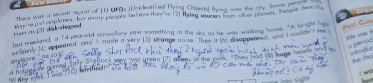 New Wo 
There was a recent report of (1) UFOs (Unidentified Flying Objects) flying over the city. Some peopte m 
they're just airplanes, but many people believe they're (2) flying saucers from other planets. People descrt 
them as (3) disk-shaped. 
Last weekend, a 14-year -old schoolboy saw something in the sky as he was walking home. "A bright ligh 
Past Con 
We use tl 
suddenly (4) appeared, and it made a very (5) strange noise. Then it (6) disappeared, and I couldn't see 
a períod 
anymore," he said. 
introduc 
the ma 
A housewife named Sally Shero two green (7) allens in the park. "They had (8) huge heads and t 
I wa 
o1 tiny eyes.' I was (10) terrified!" she said. 
hed