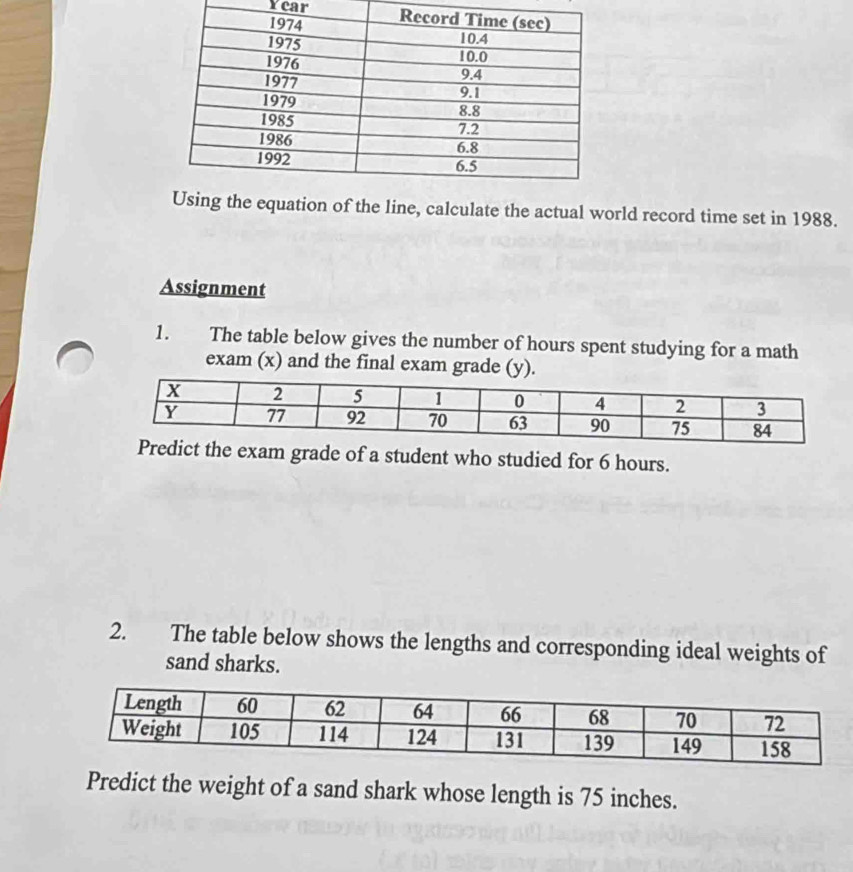 Year 
e equation of the line, calculate the actual world record time set in 1988. 
Assignment 
1. The table below gives the number of hours spent studying for a math 
exam (x) and the final exam grade (y). 
xam grade of a student who studied for 6 hours. 
2. The table below shows the lengths and corresponding ideal weights of 
sand sharks. 
Predict the weight of a sand shark whose length is 75 inches.