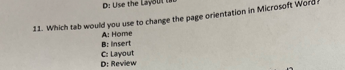 D: Use the Layoul lab
11. Which tab would you use to change the page orientation in Microsoft Word
A: Home
B: Insert
C: Layout
D: Review