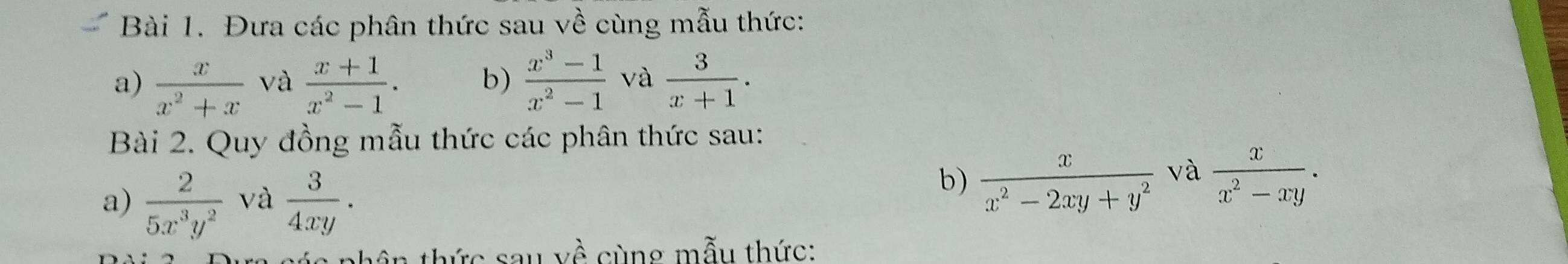 Đưa các phân thức sau về cùng mẫu thức: 
a)  x/x^2+x  và  (x+1)/x^2-1 . b)  (x^3-1)/x^2-1  và  3/x+1 . 
Bài 2. Quy đồng mẫu thức các phân thức sau: 
a)  2/5x^3y^2  và  3/4xy . 
b)  x/x^2-2xy+y^2  và  x/x^2-xy . 
nh ân thức sa u vhat e cùng mẫu thức: