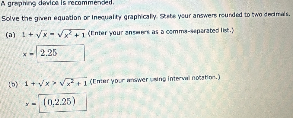 A graphing device is recommended. 
Solve the given equation or inequality graphically. State your answers rounded to two decimals. 
(a) 1+sqrt(x)=sqrt(x^2+1) (Enter your answers as a comma-separated list.)
x=2.25
(b) 1+sqrt(x)>sqrt(x^2+1) (Enter your answer using interval notation.)
x=(0,2.25)