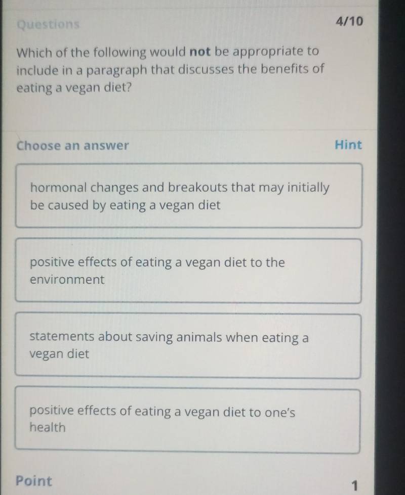 Questions 4/10
Which of the following would not be appropriate to
include in a paragraph that discusses the benefits of
eating a vegan diet?
Choose an answer Hint
hormonal changes and breakouts that may initially
be caused by eating a vegan diet
positive effects of eating a vegan diet to the
environment
statements about saving animals when eating a
vegan diet
positive effects of eating a vegan diet to one’s
health
Point 1