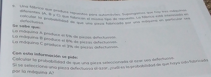 Una fábrica que produce repuestos para automóviles. Supongamos que hay tres máquinas 
diferentes (A, B y C) que fabrican el mismo tipo de repuesto. La fábrica está interesada en 
calcular la probabilidad de que una pieza fabricada por una máquina en particular sea 
defectuosa. 
Se sabe que: 
La máquina A produce el 5% de piezas defectuosas. 
La máquina B produce el 8% de piezas defectuosas. 
La máquina C produce el 3% de piezas defectuosas. 
Con esta información se pide: 
Calcular la probabilidad de que una pieza seleccionada al azar sea defectuosa. 
Si se selecciona una pieza defectuosa al azar, ¿cuál es la probabilidad de que haya sido fabricada 
por la máquina A?