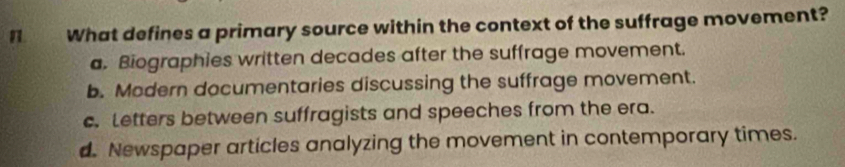 What defines a primary source within the context of the suffrage movement?
a. Biographies written decades after the suffrage movement.
b. Modern documentaries discussing the suffrage movement.
c. Letters between suffragists and speeches from the era.
d. Newspaper articles analyzing the movement in contemporary times.