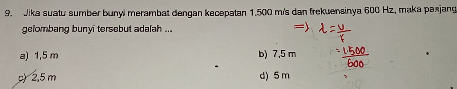 Jika suatu sumber bunyi merambat dengan kecepatan 1.500 m/s dan frekuensinya 600 Hz, maka pa*jang
gelombang bunyi tersebut adalah ...
a) 1,5 m b) 7,5 m
c) 2,5 m d) 5 m