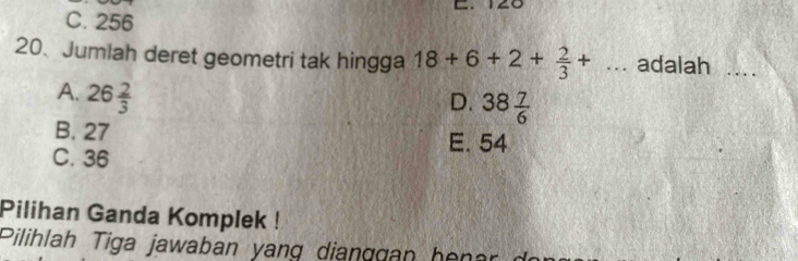 C. 256
20. Jumlah deret geometri tak hingga 18+6+2+ 2/3 +... adalah
A. 26 2/3 
D. 38 7/6 
B. 27 E. 54
C. 36
Pilihan Ganda Komplek !
Pilihlah Tiga jawaban yang dianggan her