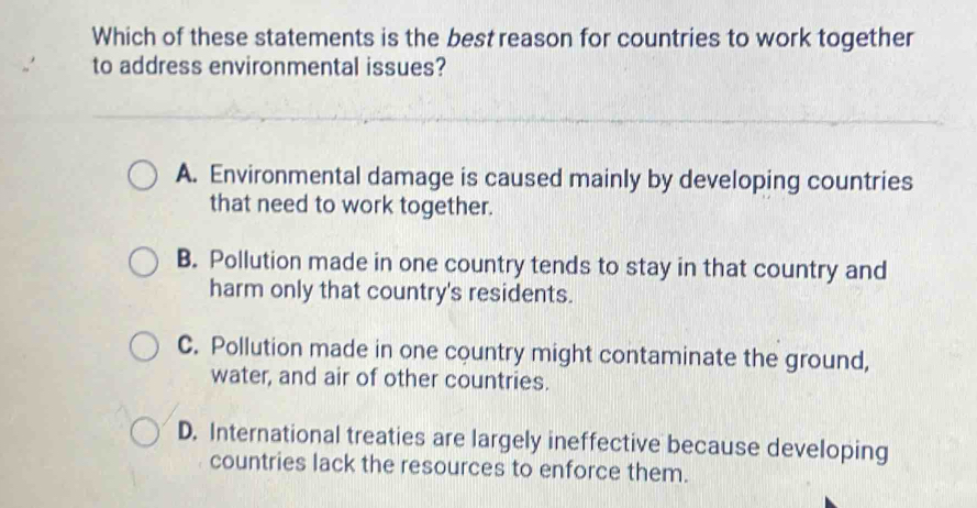 Which of these statements is the best reason for countries to work together
to address environmental issues?
A. Environmental damage is caused mainly by developing countries
that need to work together.
B. Pollution made in one country tends to stay in that country and
harm only that country's residents.
C. Pollution made in one country might contaminate the ground,
water, and air of other countries.
D. International treaties are largely ineffective because developing
countries lack the resources to enforce them.