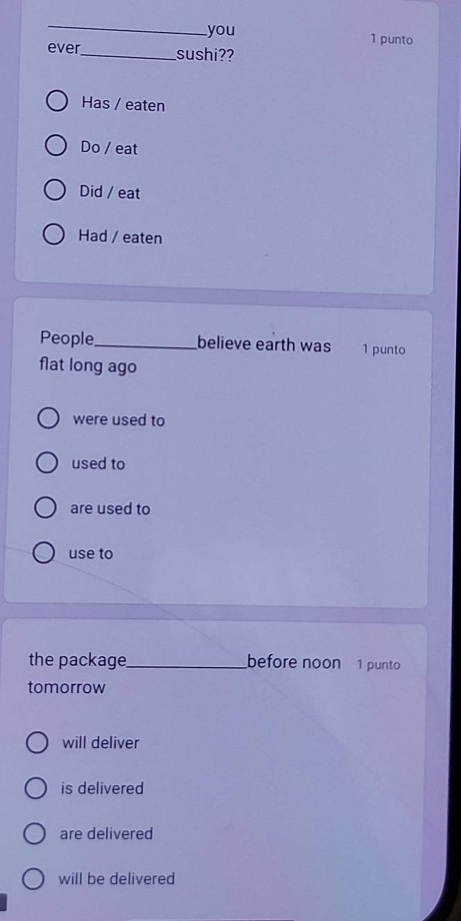 you 1 punto
ever_ sushi??
Has / eaten
Do / eat
Did / eat
Had / eaten
People_ believe earth was 1 punto
flat long ago
were used to
used to
are used to
use to
the package_ before noon 1 punto
tomorrow
will deliver
is delivered
are delivered
will be delivered