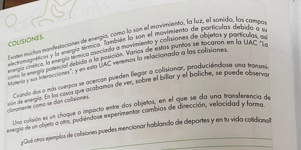 Existen muchas manifestaciones de energía, como lo son el movimiento, la luz, el sonido, los campos 
COLISIONES. 
electromagnéticos y la energía térmica. También lo son el movimiento de partículas debido a su 
energía cinética, la energía térmica asociada a movimiento y colisiones de objetos y partículas, as 
como la energía potencial debida a la posición. Varios de estos puntos se tocaron en la UAC "La 
Materia y sus Interacciones"; y en esta UAC veremos lo relacionado a las colisiones 
Cuando dos o más cuerpos se acercan pueden llegar a colisionar, produciéndose una transmi- 
sión de energía. En los casos que acabamos de ver, sobre el billar y el boliche, se puede observar 
claramente como se dan colisiones. 
Una colisión es un choque o impacto entre dos objetos, en el que se da una transferencia de 
energía de un objeto a otro, pudiéndose experimentar cambios de dirección, velocidad y forma. 
¿Qué otros ejemplos de colisiones puedes mencionar hablando de deportes y en tu vida cotidiana?