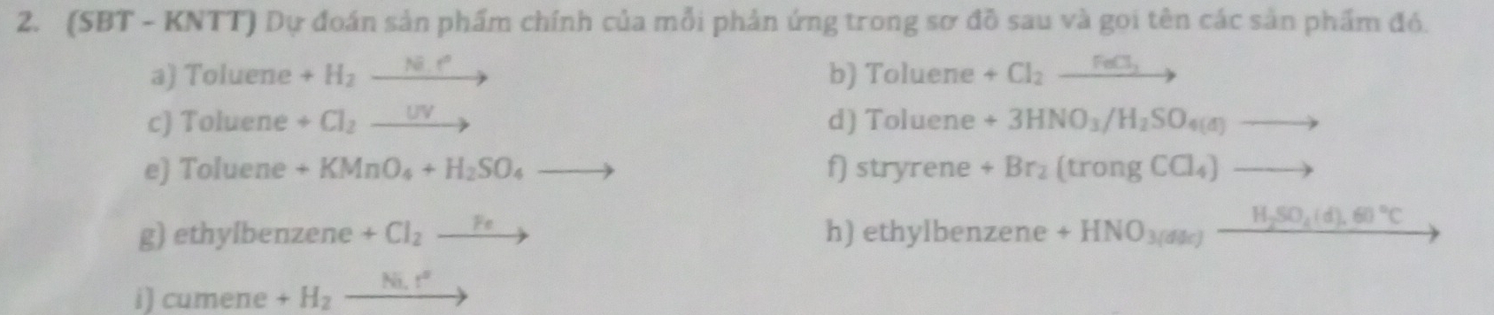 (SBT - KNTT) Dự đoán sản phẩm chính của mỗi phản ứng trong sơ đồ sau và goi tên các sản phẩm đó. 
a) Toluene +H_2to b) Toluene +Cl_2xrightarrow FeCl_2
c) Toluene +Cl_2to d) Toluene +3HNO_3/H_2SO_4(a)to
e) Toluene +KMnO_4+H_2SO_4to f) stryrene +Br_2(trongCCl_4)to
g) ethylbenzene +Cl_2to h) ethylbenzene +HNO_3(dle)_ H_2SO_4(d).60°C
i) cumene +H_2_ Ni.r^2