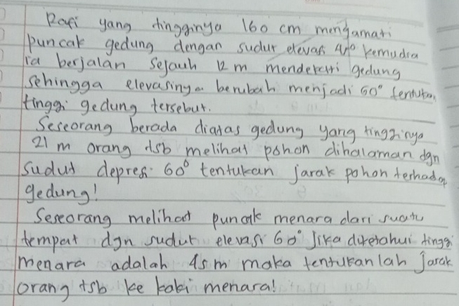 Rari yong dingginya 160 cm mongamari 
puncak gedung dengan sudur eleves 4π° Kemudia 
ia berjalan Sejach u2m menderasri gedung 
sehingga elevasing a berubah menjadi 60° sentuton 
tingg gedung tersebut. 
Seseorang berada diadas gedung yong tingxinga
21m orang 1sb melihal pohon dihalaman dgn 
sudad depres 60° tentukan jarak pohon ferhada 
gedung! 
Seseorang melihat punak menara dari suan 
tempart dyn sudut elevas 60° Jika direrahui tings 
menara adalah 4sm maka tenrucanlah Jarak 
orang tsb ke tali menara!