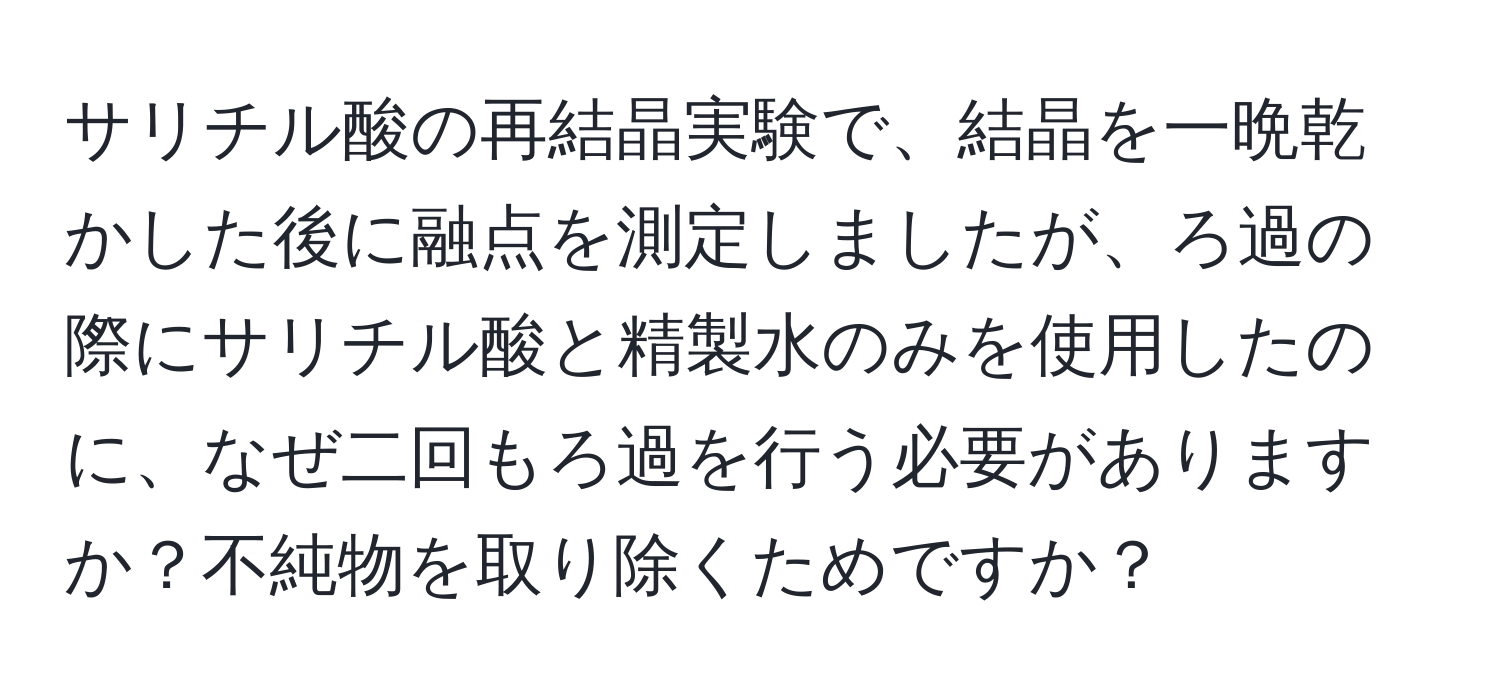 サリチル酸の再結晶実験で、結晶を一晩乾かした後に融点を測定しましたが、ろ過の際にサリチル酸と精製水のみを使用したのに、なぜ二回もろ過を行う必要がありますか？不純物を取り除くためですか？