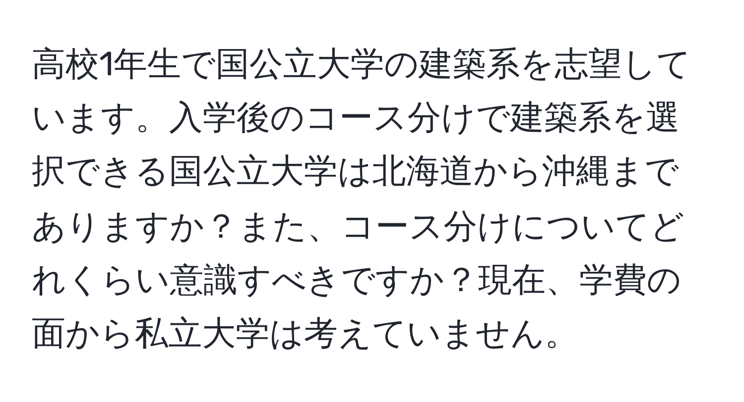 高校1年生で国公立大学の建築系を志望しています。入学後のコース分けで建築系を選択できる国公立大学は北海道から沖縄までありますか？また、コース分けについてどれくらい意識すべきですか？現在、学費の面から私立大学は考えていません。