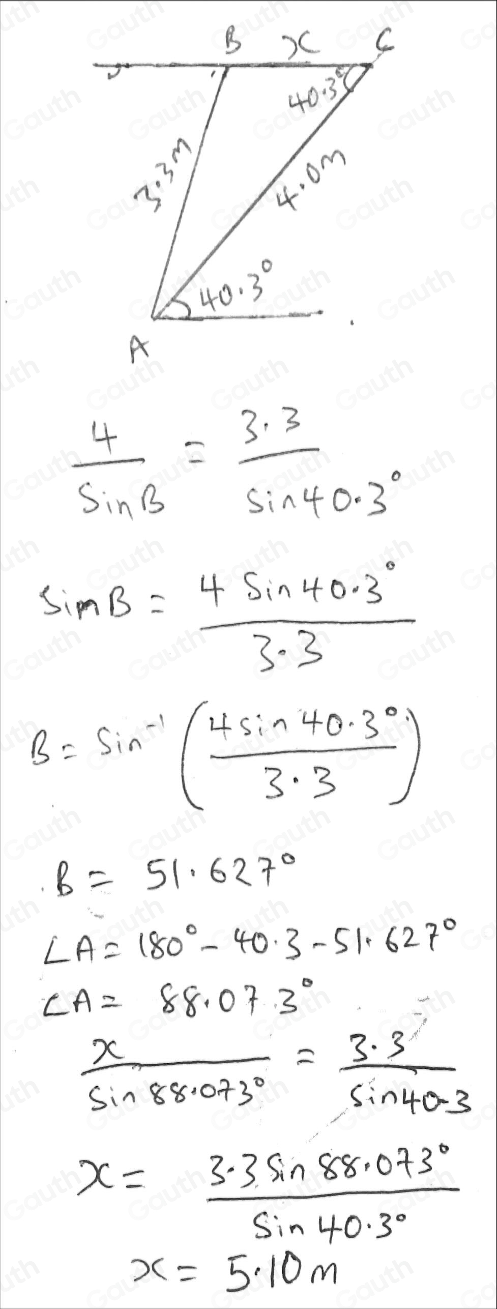  4/sin B = (3.3)/sin 40.3° 
sin B= (4sin 40.3°)/3.3 
B=sin^(-1)( (4sin 40.3°)/3.3 )
B=51.627°
∠ A=180°-40.3-51.627°
∠ A=88.07.3°
 x/sin 88.073° = (3.3)/sin 40.3 
x= (3.3sin 88.073°)/sin 40.3° 
x=5.10m