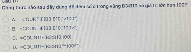 Câu TT:
Công thức nào sau đây dùng để đếm số ô trong vùng B3:B10 có giá trị lớn hơn 100?
A. =COUNTIF (B3:B10,''>100'')
B. = COU NTIF :(B3:B10,''100>'')
∠
C. =( COU NTIF (B3:B10,100)
D. =( COUN TIF (B3:B10,''*100^(*'')).