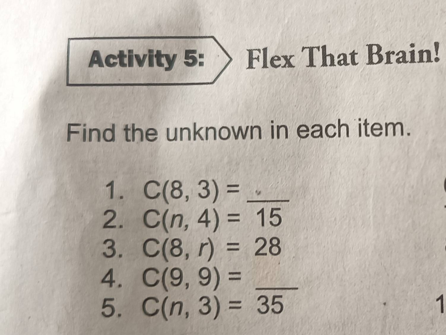 Activity 5: Flex That Brain! 
Find the unknown in each item. 
1. C(8,3)= _ 
2. C(n,4)=15
3. C(8,r)=28
4. C(9,9)= _ 
5. C(n,3)=35
1