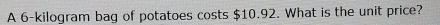 A 6-kilogram bag of potatoes costs $10.92. What is the unit price?