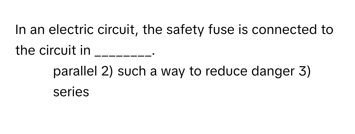 In an electric circuit, the safety fuse is connected to the circuit in ________.

1) parallel 2) such a way to reduce danger 3) series