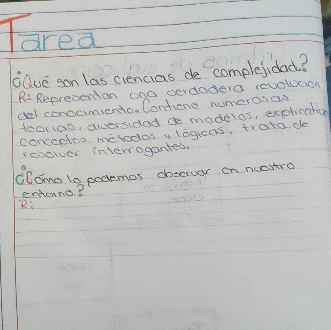 area 
aue son las ciencias de complejidad? 
RR_ circ  Repredentan ono oerdodera reuolucion 
d conocmiento. Contiene numerosao 
teoras, aversidod de modelos, explicatice 
conceptoo, metoclos v logicos trata de 
rcoolver interroganted. 
Como lo podemos obseruar on nuestro 
entorno. 8 
R.