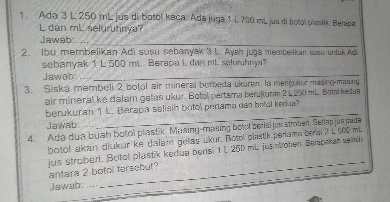 Ada 3 L 250 mL jus di botol kaca. Ada juga 1 L 700 mL jus di botol plastik. Berapa
L dan mL seluruhnya? 
Jawab: ...._ 
2. Ibu membelikan Adi susu sebanyak 3 L. Ayah juga membelikan susu untuk Adi 
sebanyak 1 L 500 mL. Berapa L dan mL seluruhnya? 
Jawab: ...._ 
3. Siska membeli 2 botol air mineral berbeda ukuran. Ia mengukur masing-masing 
air mineral ke dalam gelas ukur. Botol pertama berukuran 2 L 250 mL. Botol kedua 
_ 
_ 
berukuran 1 L. Berapa selisih botol pertama dan botol kedua? 
Jawab: .... 
4. Ada dua buah botol plastik. Masing-masing botol berisi jus stroberi. Setiap jus pada 
botol akan diukur ke dalam gelas ukur. Botol plastik pertama berisi 2 L 500 mL
_ 
jus stroberi. Botol plastik kedua berisi 1 L 250 mL jus stroberi. Berapakah selisih 
antara 2 botol tersebut? 
Jawab: ....