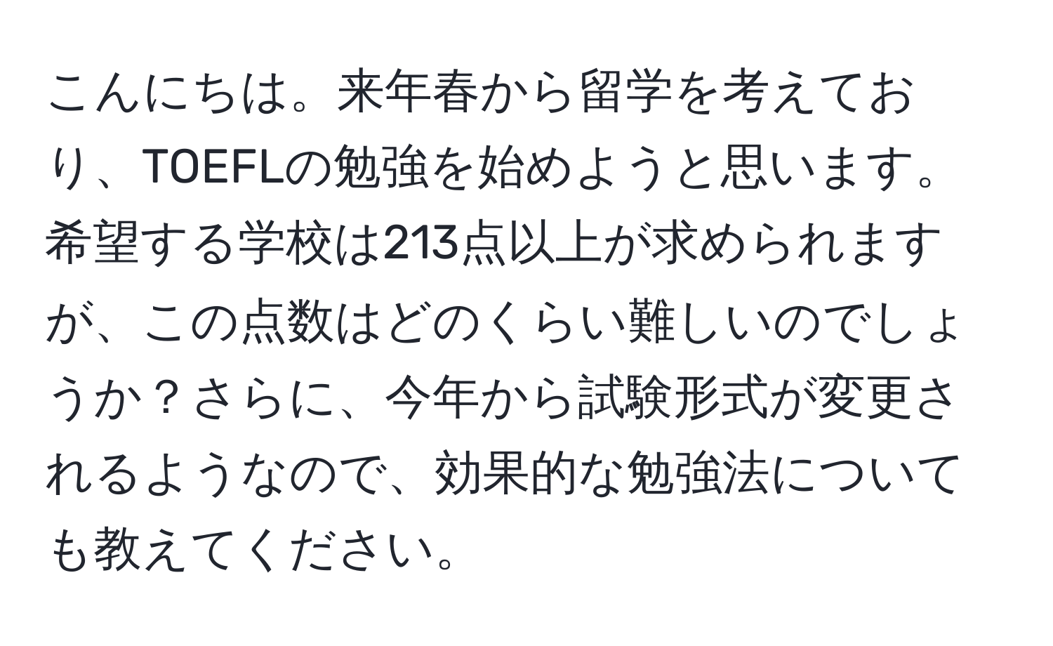 こんにちは。来年春から留学を考えており、TOEFLの勉強を始めようと思います。希望する学校は213点以上が求められますが、この点数はどのくらい難しいのでしょうか？さらに、今年から試験形式が変更されるようなので、効果的な勉強法についても教えてください。