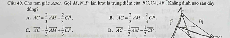 Cho tam giác ABC. Gọi M, N, P lần lượt là trung điểm của BC, CA, AB. Khẳng định nào sau đây
đúng?
A. vector AC= 2/3 vector AM- 2/3 vector CP. vector AC= 2/3 vector AM+ 2/3 vector CP. 
B.
C. vector AC= 1/3 vector AM+ 1/3 vector CP. vector AC= 1/3 vector AM- 1/3 vector CP. 
D.