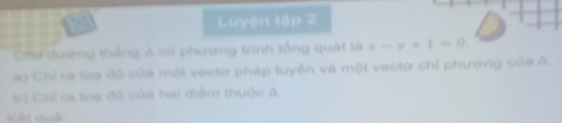 Luyện tập 2 
Chơ dường thắng A có phương trình tổng quát là x-y+1=0
a) Chỉ ra toa đó của một vectơ pháp tuyển và một vectơ chỉ phương của A. 
b) Chỉ ra loạ đđộ của hai điểm thuộc A 
Kết quả